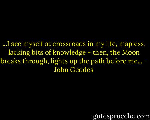 ...I see myself at crossroads in my life, mapless, lacking bits of knowledge - then, the Moon breaks through, lights up the path before me... - John Geddes
