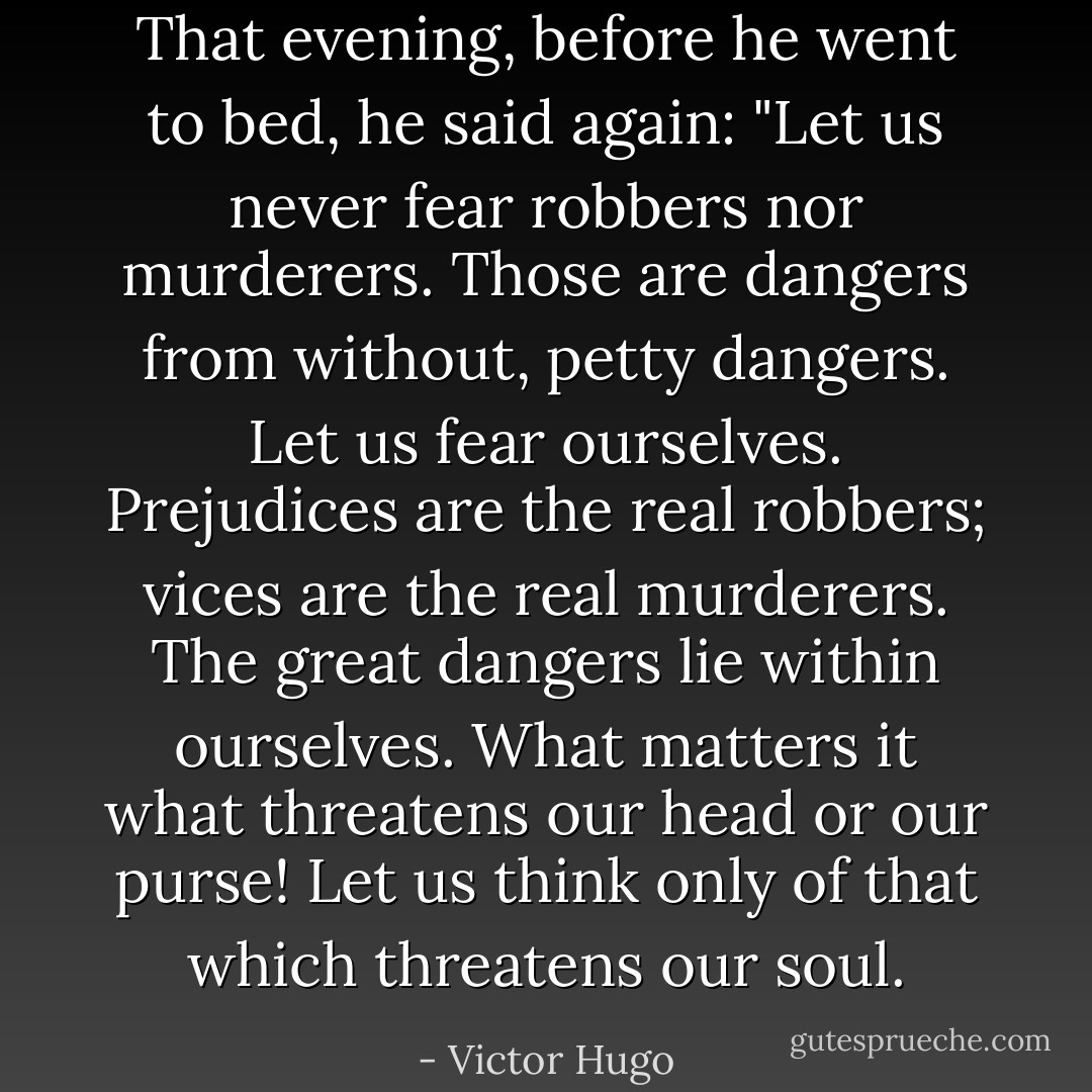 That evening, before he went to bed, he said again: "Let us never fear robbers nor murderers. Those are dangers from without, petty dangers. Let us fear ourselves. Prejudices are the real robbers; vices are the real murderers. The great dangers lie within ourselves. What matters it what threatens our head or our purse! Let us think only of that which threatens our soul. - Victor Hugo