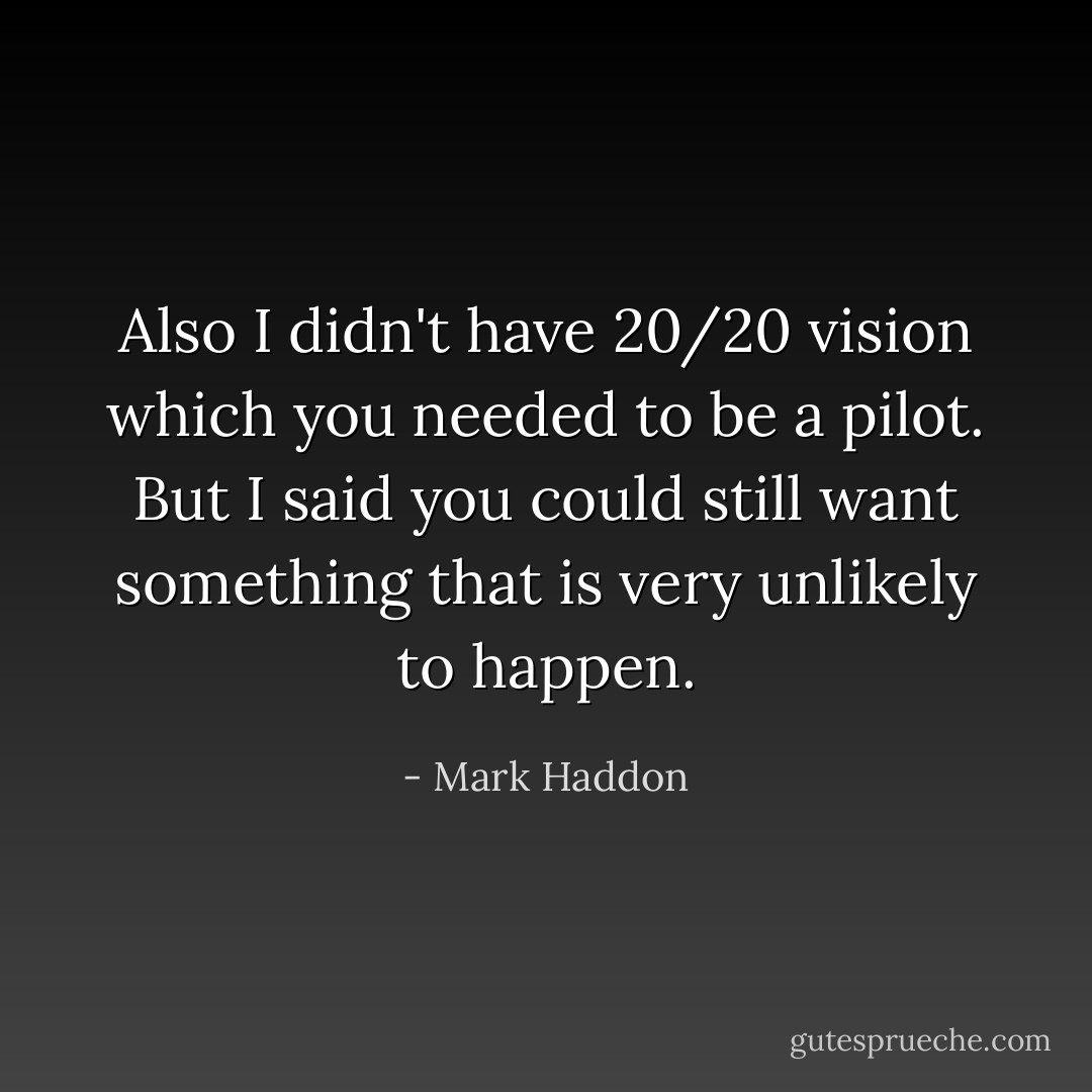 Also I didn't have 20/20 vision which you needed to be a pilot. But I said you could still want something that is very unlikely to happen. - Mark Haddon
