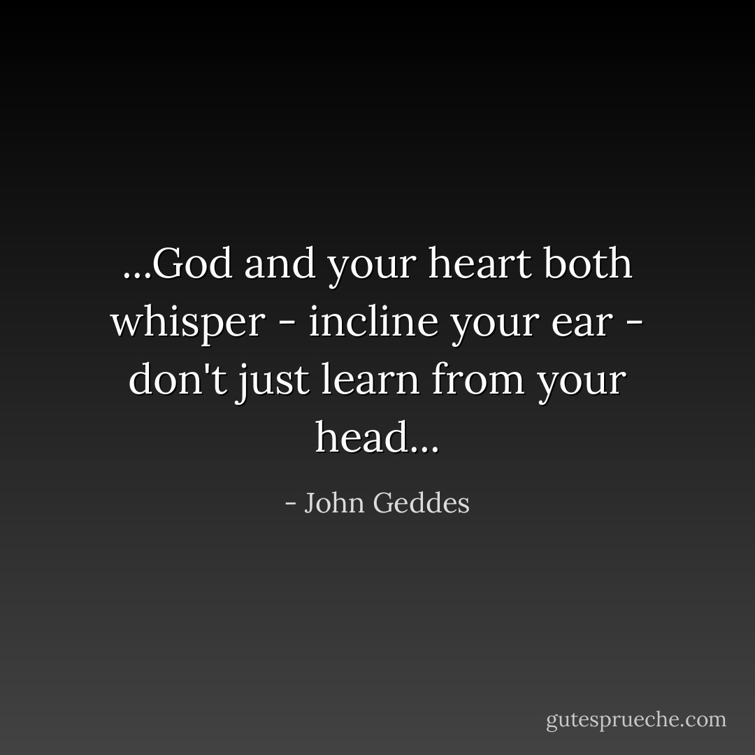 ...God and your heart both whisper - incline your ear - don't just learn from your head... - John Geddes