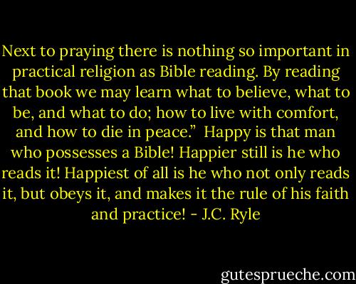 Next to praying there is nothing so important in practical religion as Bible reading. By reading that book we may learn what to believe, what to be, and what to do; how to live with comfort, and how to die in peace.”<br /><br />Happy is that man who possesses a Bible! Happier still is he who reads it! Happiest of all is he who not only reads it, but obeys it, and makes it the rule of his faith and practice! - J.C. Ryle