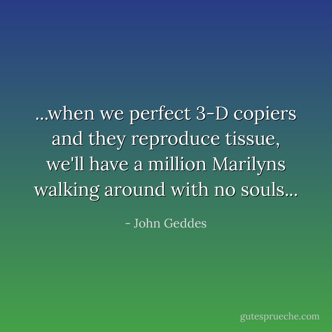 ...when we perfect 3-D copiers and they reproduce tissue, we'll have a million Marilyns walking around with no souls... - John Geddes