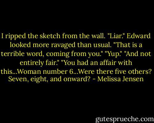 I ripped the sketch from the wall.<br />"Liar."<br />Edward looked more ravaged than usual. "That is a terrible word, coming from you."<br />"Yup."<br />"And not entirely fair."<br />"You had an affair with this...Woman number 6...Were there five others? Seven, eight, and onward? - Melissa Jensen