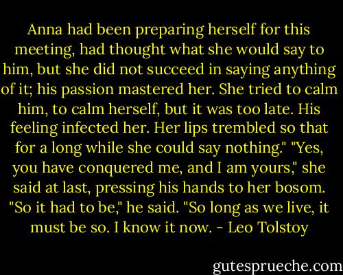 Anna had been preparing herself for this meeting, had thought what she would say to him, but she did not succeed in saying anything of it; his passion mastered her. She tried to calm him, to calm herself, but it was too late. His feeling infected her. Her lips trembled so that for a long while she could say nothing."<br />"Yes, you have conquered me, and I am yours," she said at last, pressing his hands to her bosom.<br />"So it had to be," he said. "So long as we live, it must be so. I know it now. - Leo Tolstoy