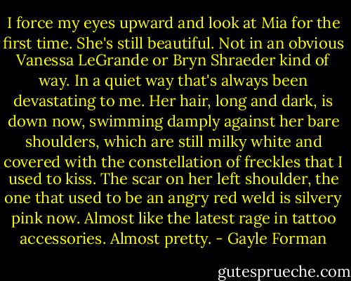 I force my eyes upward and look at Mia for the first time. She's still beautiful. Not in an obvious Vanessa LeGrande or Bryn Shraeder kind of way. In a quiet way that's always been devastating to me. Her hair, long and dark, is down now, swimming damply against her bare shoulders, which are still milky white and covered with the constellation of freckles that I used to kiss. The scar on her left shoulder, the one that used to be an angry red weld is silvery pink now. Almost like the latest rage in tattoo accessories. Almost pretty. - Gayle Forman