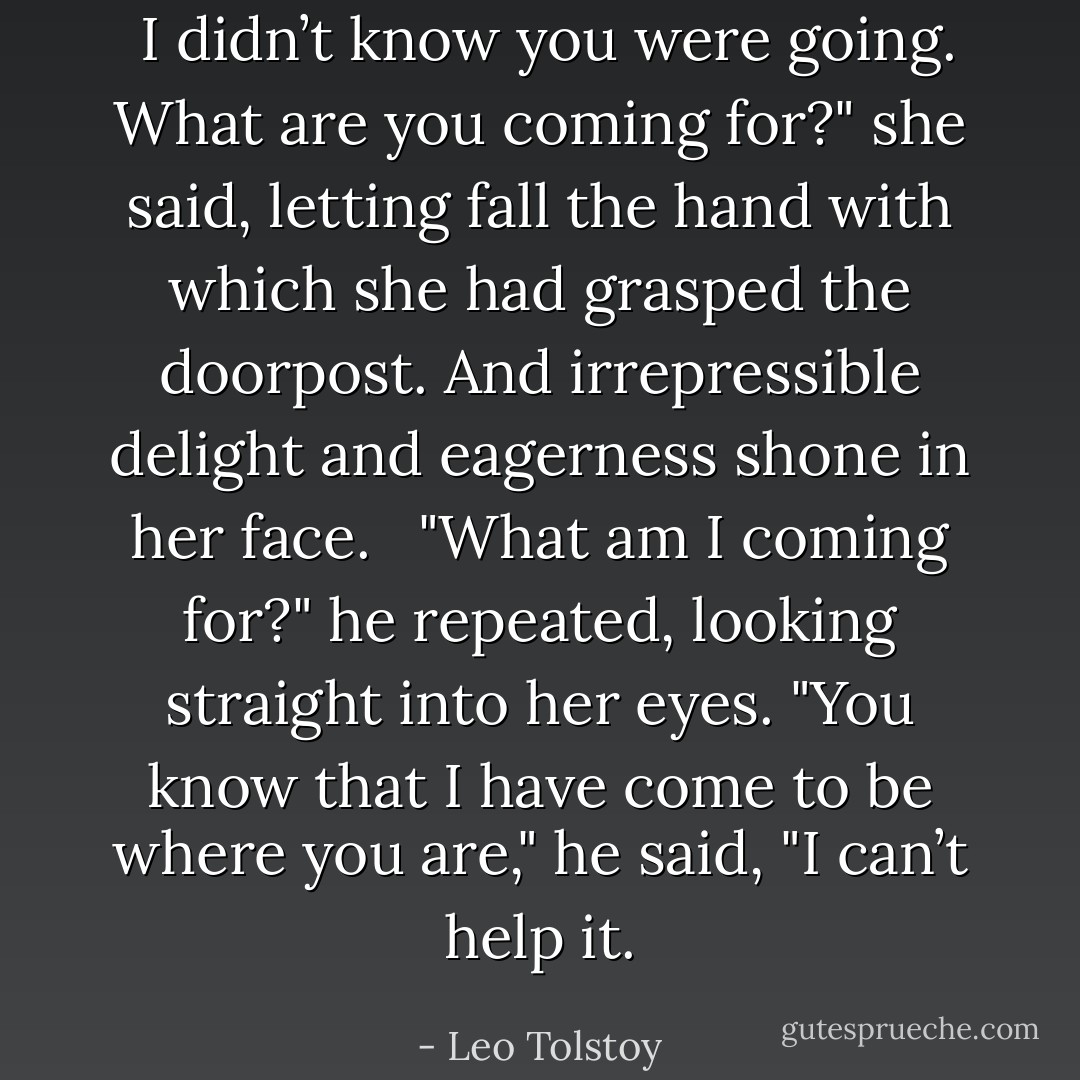  I didn’t know you were going. What are you coming for?" she said, letting fall the hand with which she had grasped the doorpost. And irrepressible delight and eagerness shone in her face.<br />  "What am I coming for?" he repeated, looking straight into her eyes. "You know that I have come to be where you are," he said, "I can’t help it. - Leo Tolstoy