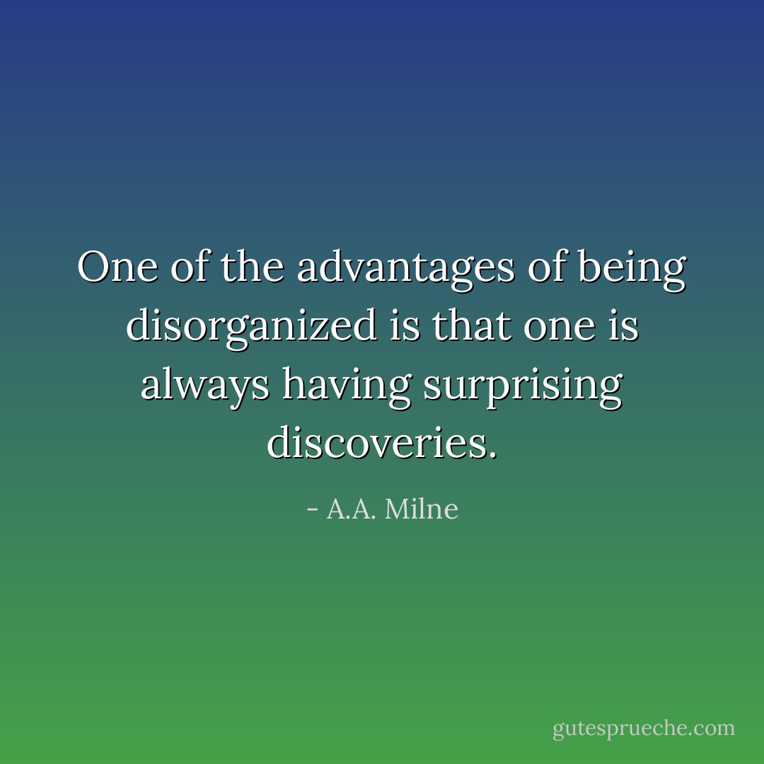 One of the advantages of being disorganized is that one is always having surprising discoveries. - A.A. Milne