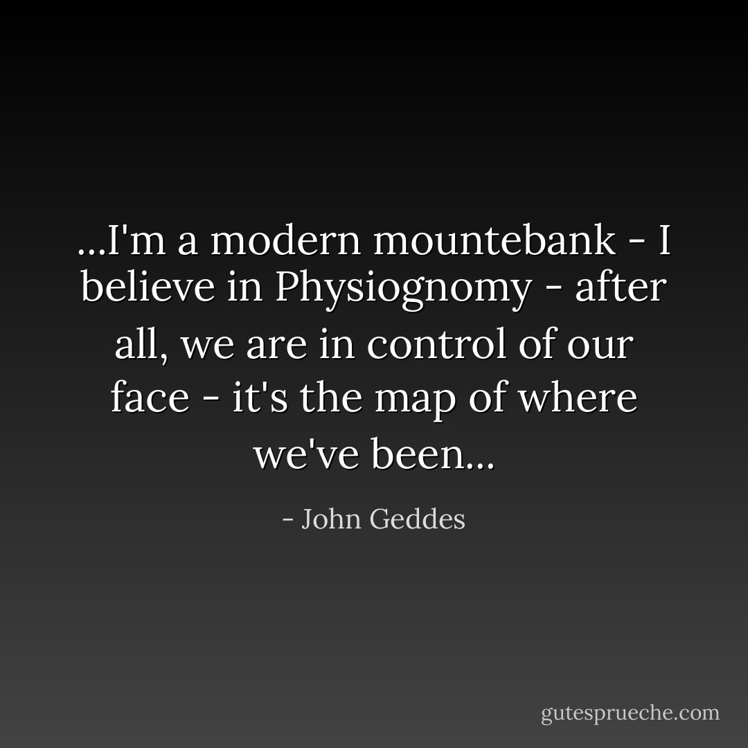 ...I'm a modern mountebank - I believe in Physiognomy - after all, we are in control of our face - it's the map of where we've been... - John Geddes