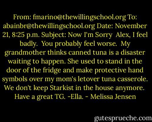 From: fmarino@thewillingschool.org<br />To: abainbr@thewillingschool.org<br />Date: November 21, 8:25 p.m.<br />Subject: Now I'm Sorry<br /><br />Alex,<br />I feel badly.<br /><br />You probably feel worse.<br /><br />My grandmother thinks canned tuna is a disaster waiting to happen. She used to stand in the door of the fridge and make protective hand symbols over my mom's letover tuna casserole. We don't keep Starkist in the house anymore.<br /><br />Have a great TG.<br />-Ella. - Melissa Jensen