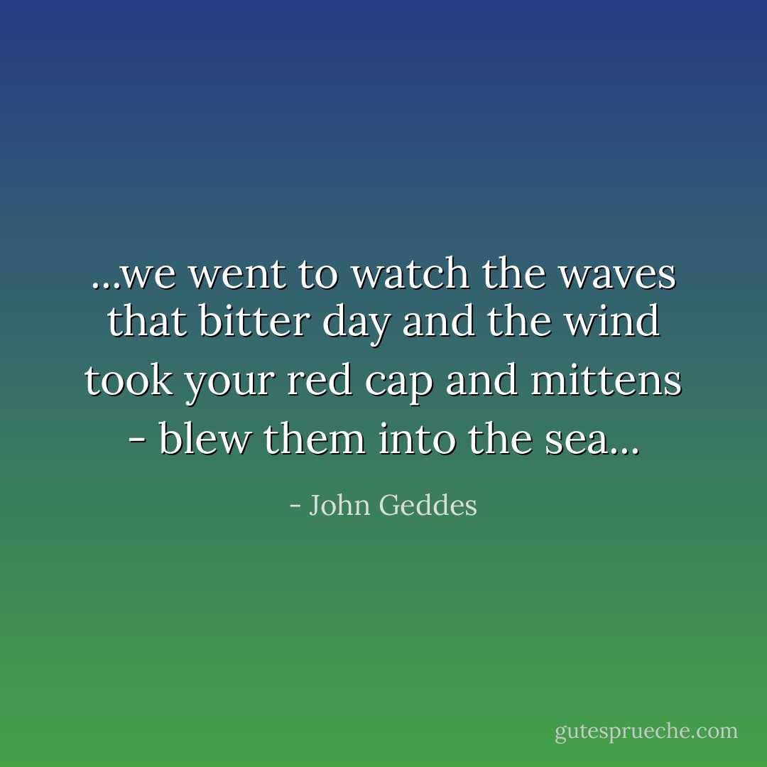 ...we went to watch the waves that bitter day and the wind took your red cap and mittens - blew them into the sea... - John Geddes