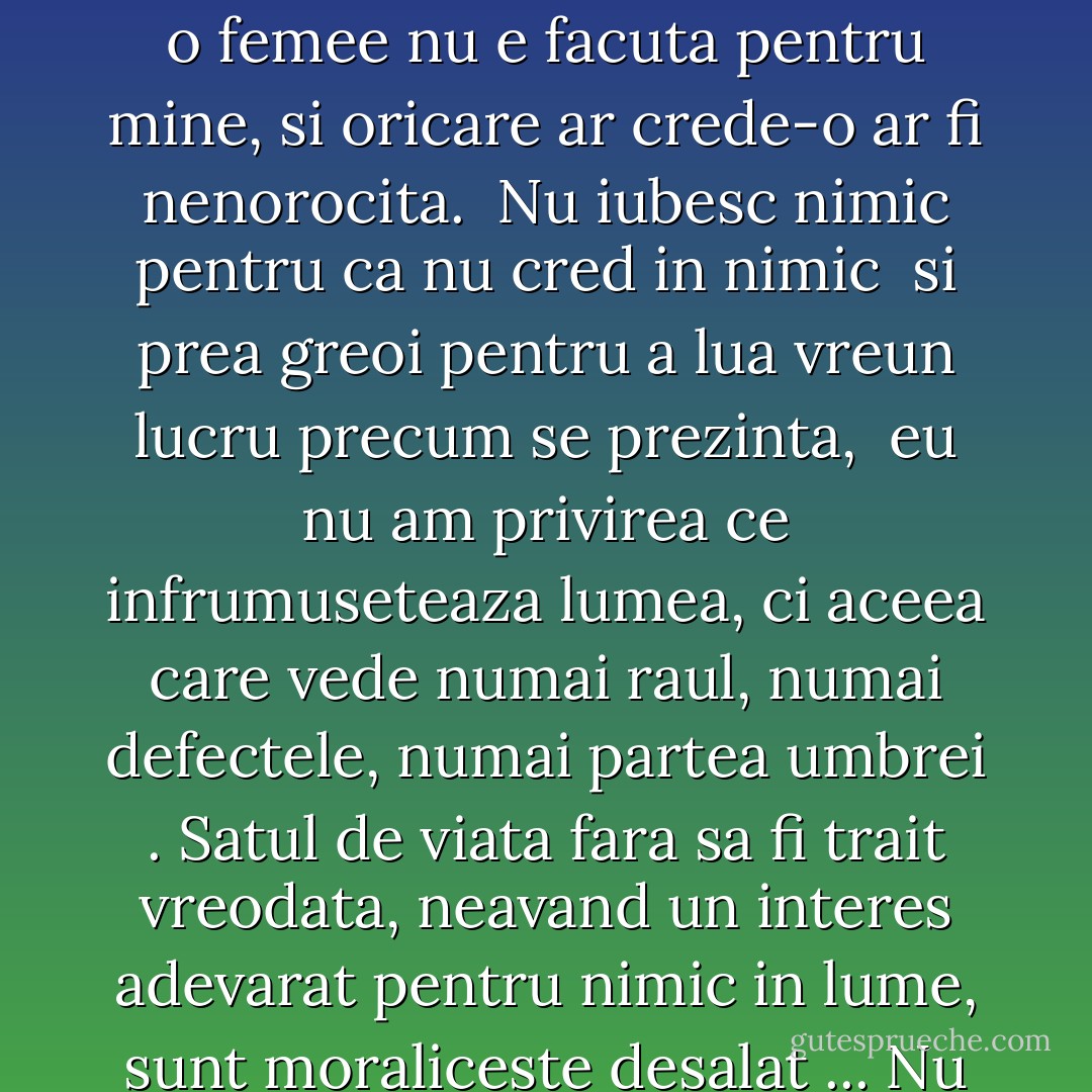 Stiam prea bine ca fondul sufletului meu e desgustul, apatia, mizeria. Eu nu sunt facut pentru nici o femee, nici o femee nu e facuta pentru mine, si oricare ar crede-o ar fi nenorocita. <b> Nu iubesc nimic pentru ca nu cred in nimic </b> si prea greoi pentru a lua vreun lucru precum se prezinta, <b> eu nu am privirea ce infrumuseteaza lumea, ci aceea care vede numai raul, numai defectele, numai partea umbrei </b>. Satul de viata fara sa fi trait vreodata, neavand un interes adevarat pentru nimic in lume, sunt moraliceste desalat ... Nu cred nimic, nu sper nimic si mi-e moraliceste frig ca unui batran de 80 de ani. - Mihai Eminescu