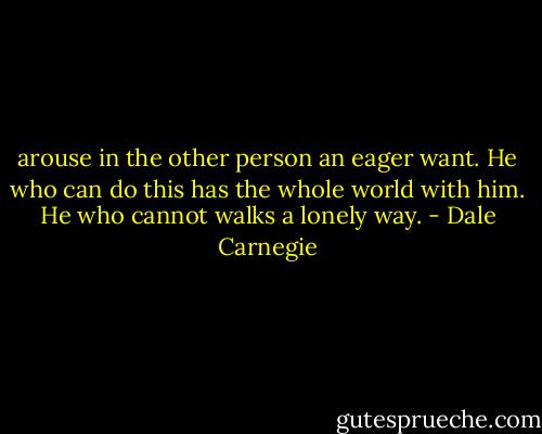 arouse in the other person an eager want. He who can do this has the whole world with him. He who cannot walks a lonely way. - Dale Carnegie