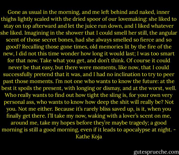 Gone as usual in the morning, and me left behind and naked, inner thighs lightly scaled with the dried spoor of our lovemaking: she liked to stay on top afterward and let the juice run down, and I liked whatever she liked. Imagining in the shower that I could smell her still, the angular scent of those secret bones, had she always smelled so fierce and so good? Recalling those gone times, old memories lit by the fire of the new, I did not this time wonder how long it would last; I was too smart for that now. Take what you get, and don’t think. Of course it could never be that easy, but there were moments, like now, that I could successfully pretend that it was, and I had no inclination to try to peer past those moments. I’m not one who wants to know the future: at the best it spoils the present, with longing or dismay, and at the worst, well. Who really wants to find out how tight the sling is, for your own very personal ass, who wants to know how deep the shit will really be? Not you. Not me either. Because it’s rarely bliss saved up, is it, when you finally get there. I’ll take my now, waking with a lover’s scent on me, around me, take my hopes before they’re maybe tragedy; a good morning is still a good morning, even if it leads to apocalypse at night. - Kathe Koja