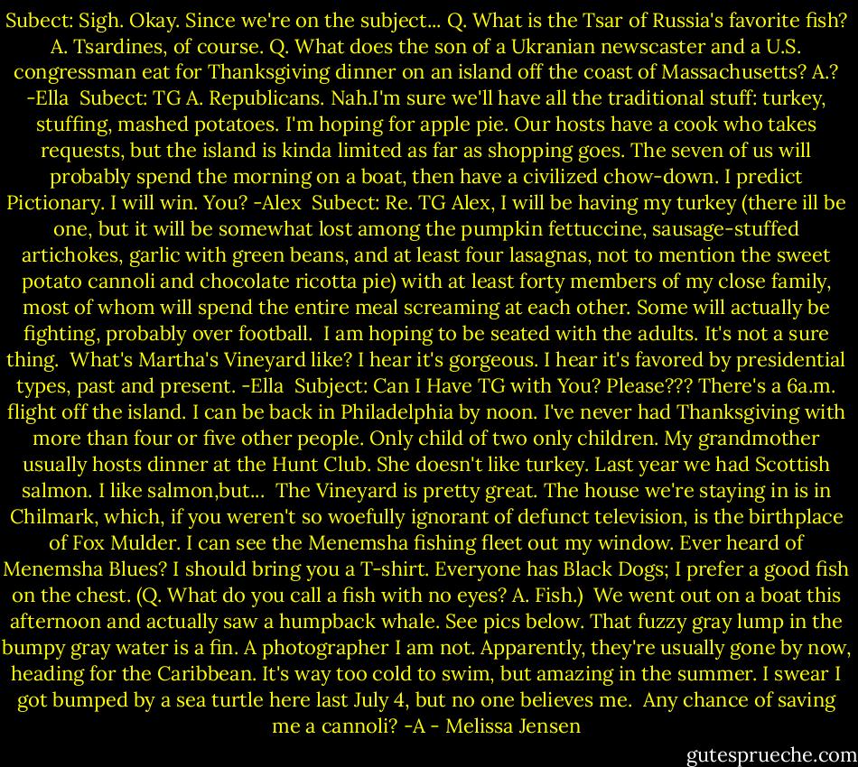 Subect: Sigh.<br />Okay. Since we're on the subject...<br />Q. What is the Tsar of Russia's favorite fish?<br />A. Tsardines, of course.<br />Q. What does the son of a Ukranian newscaster and a U.S. congressman eat for Thanksgiving dinner on an island off the coast of Massachusetts?<br />A.?<br />-Ella<br /><br />Subect: TG<br />A. Republicans.<br />Nah.I'm sure we'll have all the traditional stuff: turkey, stuffing, mashed potatoes. I'm hoping for apple pie. Our hosts have a cook who takes requests, but the island is kinda limited as far as shopping goes. The seven of us will probably spend the morning on a boat, then have a civilized chow-down. I predict Pictionary. I will win.<br />You?<br />-Alex<br /><br />Subect: Re. TG<br />Alex,<br />I will be having my turkey (there ill be one, but it will be somewhat lost among the pumpkin fettuccine, sausage-stuffed artichokes, garlic with green beans, and at least four lasagnas, not to mention the sweet potato cannoli and chocolate ricotta pie) with at least forty members of my close family, most of whom will spend the entire meal screaming at each other. Some will actually be fighting, probably over football.<br /><br />I am hoping to be seated with the adults. It's not a sure thing.<br /><br />What's Martha's Vineyard like? I hear it's gorgeous. I hear it's favored by presidential types, past and present.<br />-Ella<br /><br />Subject: Can I Have TG with You?<br />Please??? There's a 6a.m. flight off the island. I can be back in Philadelphia by noon. I've never had Thanksgiving with more than four or five other people. Only child of two only children. My grandmother usually hosts dinner at the Hunt Club. She doesn't like turkey. Last year we had Scottish salmon. I like salmon,but...<br /><br />The Vineyard is pretty great. The house we're staying in is in Chilmark, which, if you weren't so woefully ignorant of defunct television, is the birthplace of Fox Mulder. I can see the Menemsha fishing fleet out my window. Ever heard of Menemsha Blues? I should bring you a T-shirt. Everyone has Black Dogs; I prefer a good fish on the chest.<br />(Q. What do you call a fish with no eyes? A. Fish.)<br /><br />We went out on a boat this afternoon and actually saw a humpback whale. See pics below. That fuzzy gray lump in the bumpy gray water is a fin. A photographer I am not. Apparently, they're usually gone by now, heading for the Caribbean. It's way too cold to swim, but amazing in the summer. I swear I got bumped by a sea turtle here last July 4, but no one believes me.<br /><br />Any chance of saving me a cannoli?<br />-A - Melissa Jensen