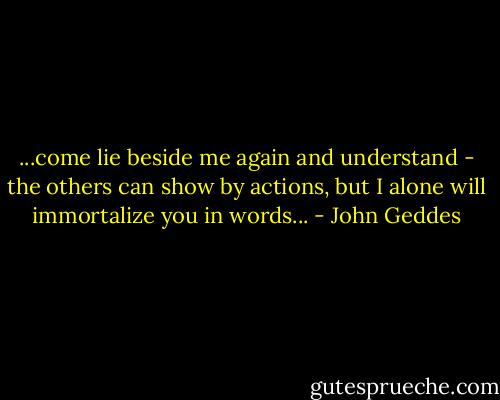...come lie beside me again and understand - the others can show by actions, but I alone will immortalize you in words... - John Geddes