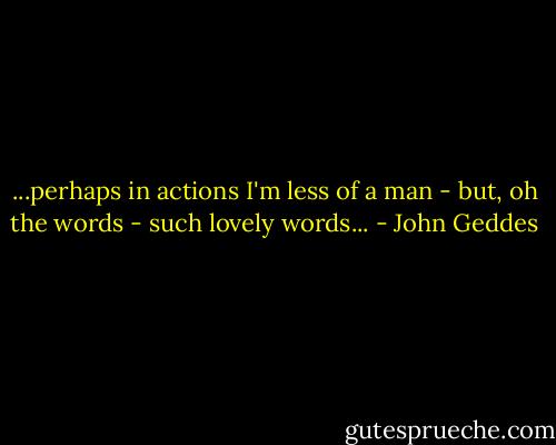 ...perhaps in actions I'm less of a man - but, oh the words - such lovely words... - John Geddes