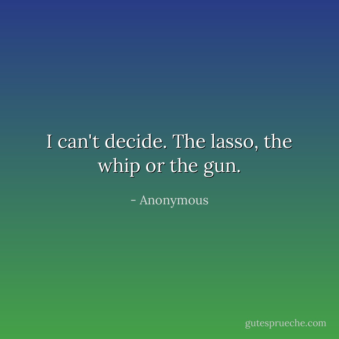 I can't decide. The lasso, the whip or the gun. - Anonymous