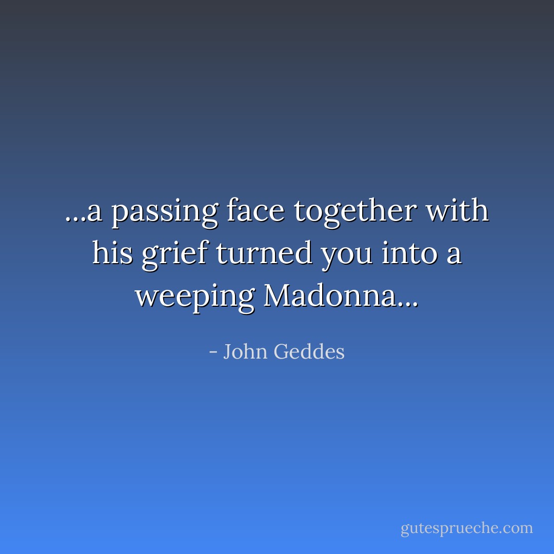 ...a passing face together with his grief turned you into a weeping Madonna... - John Geddes