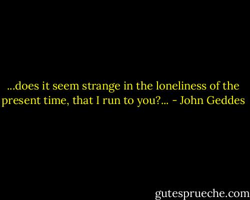 ...does it seem strange in the loneliness of the present time, that I run to you?... - John Geddes