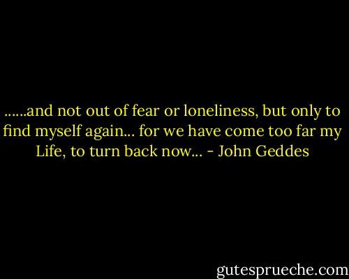 ......and not out of fear or loneliness, but only to find myself again... for we have come too far my Life, to turn back now... - John Geddes