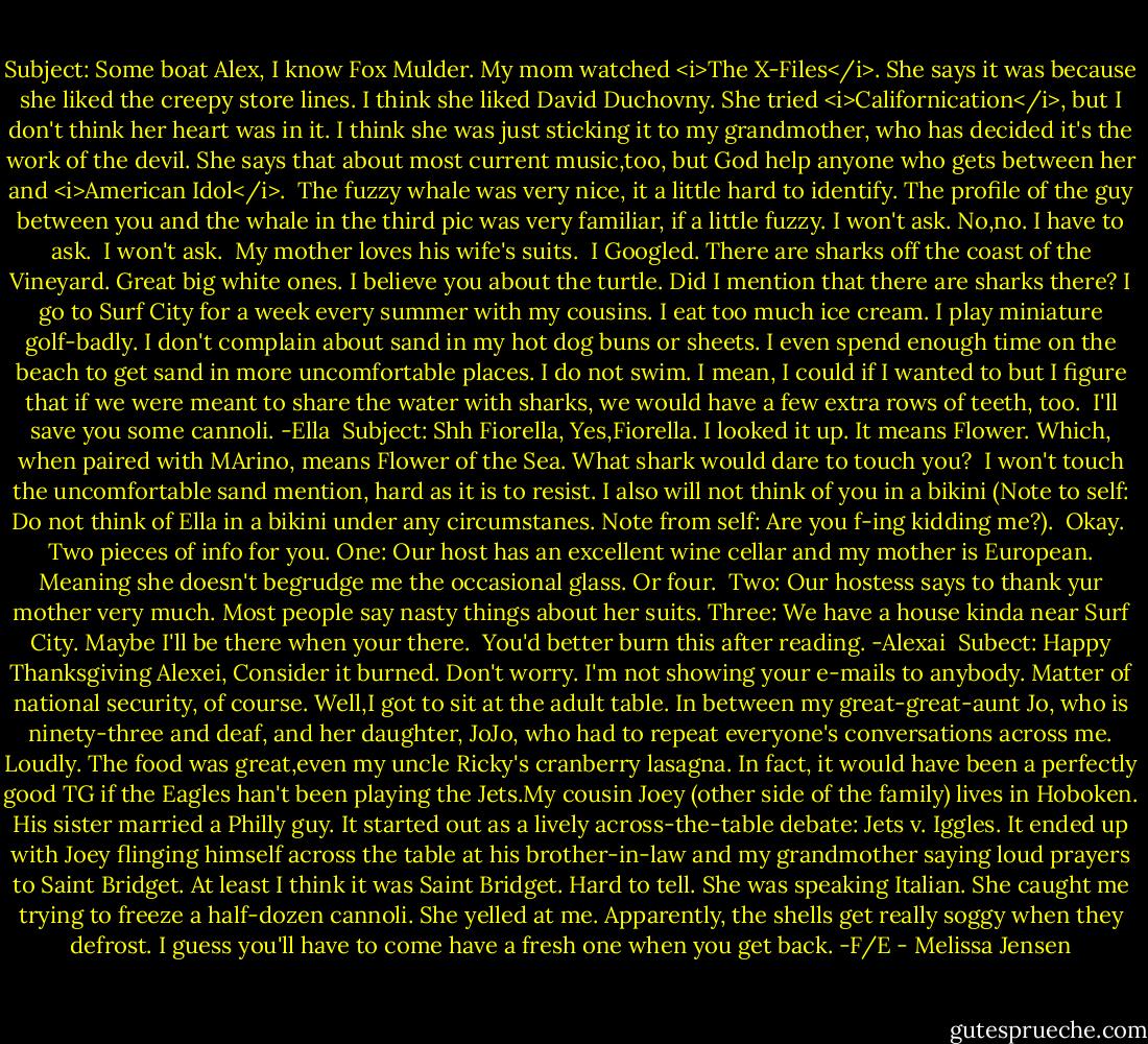 Subject: Some boat<br />Alex,<br />I know Fox Mulder. My mom watched <i>The X-Files</i>. She says it was because she liked the creepy store lines. I think she liked David Duchovny. She tried <i>Californication</i>, but I don't think her heart was in it. I think she was just sticking it to my grandmother, who has decided it's the work of the devil. She says that about most current music,too, but God help anyone who gets between her and <i>American Idol</i>.<br /><br />The fuzzy whale was very nice, it a little hard to identify. The profile of the guy between you and the whale in the third pic was very familiar, if a little fuzzy. I won't ask. No,no. I have to ask.<br /><br />I won't ask.<br /><br />My mother loves his wife's suits.<br /><br />I Googled. There are sharks off the coast of the Vineyard. Great big white ones. I believe you about the turtle. Did I mention that there are sharks there? I go to Surf City for a week every summer with my cousins. I eat too much ice cream. I play miniature golf-badly. I don't complain about sand in my hot dog buns or sheets. I even spend enough time on the beach to get sand in more uncomfortable places. I do not swim. I mean, I could if I wanted to but I figure that if we were meant to share the water with sharks, we would have a few extra rows of teeth, too.<br /><br />I'll save you some cannoli.<br />-Ella<br /><br />Subject: Shh<br />Fiorella,<br />Yes,Fiorella. I looked it up. It means Flower. Which, when paired with MArino, means Flower of the Sea. What shark would dare to touch you?<br /><br />I won't touch the uncomfortable sand mention, hard as it is to resist. I also will not think of you in a bikini (Note to self: Do not think of Ella in a bikini under any circumstanes. Note from self: Are you f-ing kidding me?).<br /><br />Okay.<br /><br />Two pieces of info for you. One: Our host has an excellent wine cellar and my mother is European. Meaning she doesn't begrudge me the occasional glass. Or four.<br /><br />Two: Our hostess says to thank yur mother very much. Most people say nasty things about her suits.<br />Three: We have a house kinda near Surf City. Maybe I'll be there when your there.<br /><br />You'd better burn this after reading.<br />-Alexai<br /><br />Subect: Happy Thanksgiving<br />Alexei,<br />Consider it burned. Don't worry. I'm not showing your e-mails to anybody. Matter of national security, of course.<br />Well,I got to sit at the adult table. In between my great-great-aunt Jo, who is ninety-three and deaf, and her daughter, JoJo, who had to repeat everyone's conversations across me. Loudly. The food was great,even my uncle Ricky's cranberry lasagna. In fact, it would have been a perfectly good TG if the Eagles han't been playing the Jets.My cousin Joey (other side of the family) lives in Hoboken. His sister married a Philly guy. It started out as a lively across-the-table debate: Jets v. Iggles. It ended up with Joey flinging himself across the table at his brother-in-law and my grandmother saying loud prayers to Saint Bridget. At least I think it was Saint Bridget. Hard to tell. She was speaking Italian.<br />She caught me trying to freeze a half-dozen cannoli. She yelled at me. Apparently, the shells get really soggy when they defrost. I guess you'll have to come have a fresh one when you get back.<br />-F/E - Melissa Jensen