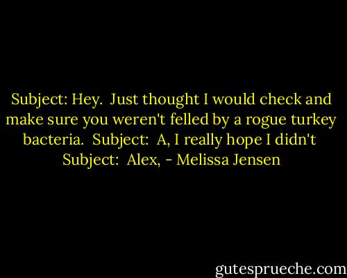 Subject: Hey. <br />Just thought I would check and make sure you weren't felled by a rogue turkey bacteria.<br /><br />Subject: <br />A,<br />I really hope I didn't<br /><br />Subject: <br />Alex, - Melissa Jensen