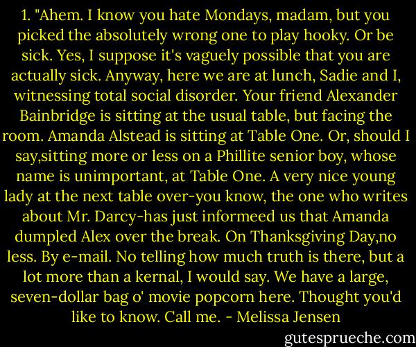 1.<br />"Ahem. I know you hate Mondays, madam, but you picked the absolutely wrong one to play hooky. Or be sick. Yes, I suppose it's vaguely possible that you are actually sick. Anyway, here we are at lunch, Sadie and I, witnessing total social disorder. Your friend Alexander Bainbridge is sitting at the usual table, but facing the room. Amanda Alstead is sitting at Table One. Or, should I say,sitting more or less on a Phillite senior boy, whose name is unimportant, at Table One. A very nice young lady at the next table over-you know, the one who writes about Mr. Darcy-has just informeed us that Amanda dumpled Alex over the break. On Thanksgiving Day,no less. By e-mail. No telling how much truth is there, but a lot more than a kernal, I would say. We have a large, seven-dollar bag o' movie popcorn here. Thought you'd like to know. Call me. - Melissa Jensen