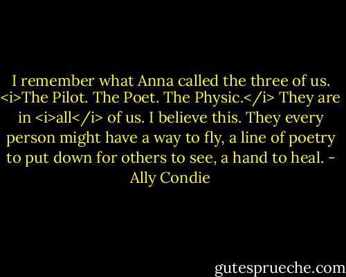 I remember what Anna called the three of us.<br /><i>The Pilot. The Poet. The Physic.</i><br />They are in <i>all</i> of us. I believe this. They every person might have a way to fly, a line of poetry to put down for others to see, a hand to heal. - Ally Condie
