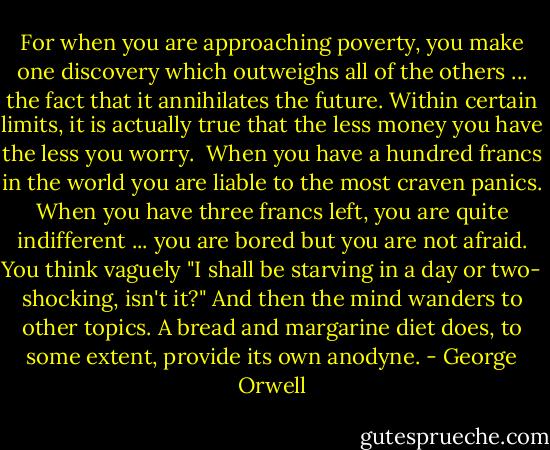For when you are approaching poverty, you make one discovery which outweighs all of the others ... the fact that it annihilates the future. Within certain limits, it is actually true that the less money you have the less you worry.<br /><br />When you have a hundred francs in the world you are liable to the most craven panics. When you have three francs left, you are quite indifferent ... you are bored but you are not afraid. You think vaguely "I shall be starving in a day or two- shocking, isn't it?" And then the mind wanders to other topics. A bread and margarine diet does, to some extent, provide its own anodyne. - George Orwell