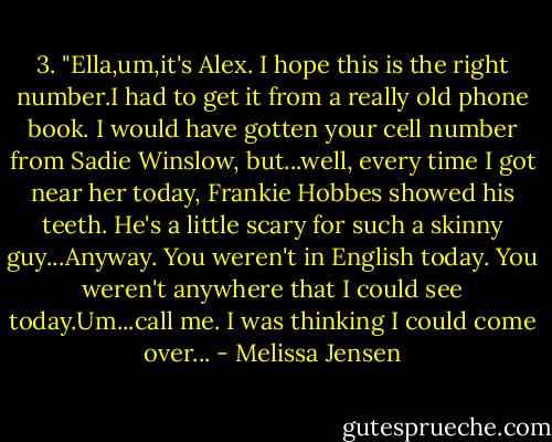 3.<br />"Ella,um,it's Alex. I hope this is the right number.I had to get it from a really old phone book. I would have gotten your cell number from Sadie Winslow, but...well, every time I got near her today, Frankie Hobbes showed his teeth. He's a little scary for such a skinny guy...Anyway. You weren't in English today. You weren't anywhere that I could see today.Um...call me. I was thinking I could come over... - Melissa Jensen