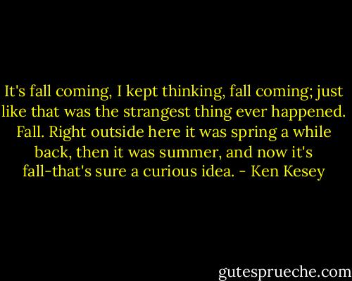 It's fall coming, I kept thinking, fall coming; just like that was the strangest thing ever happened. Fall. Right outside here it was spring a while back, then it was summer, and now it's fall-that's sure a curious idea. - Ken Kesey