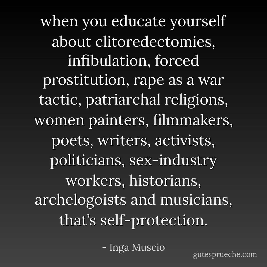 when you educate yourself about clitoredectomies, infibulation, forced prostitution, rape as a war tactic, patriarchal religions, women painters, filmmakers, poets, writers, activists, politicians, sex-industry workers, historians, archelogoists and musicians, that’s self-protection. - Inga Muscio