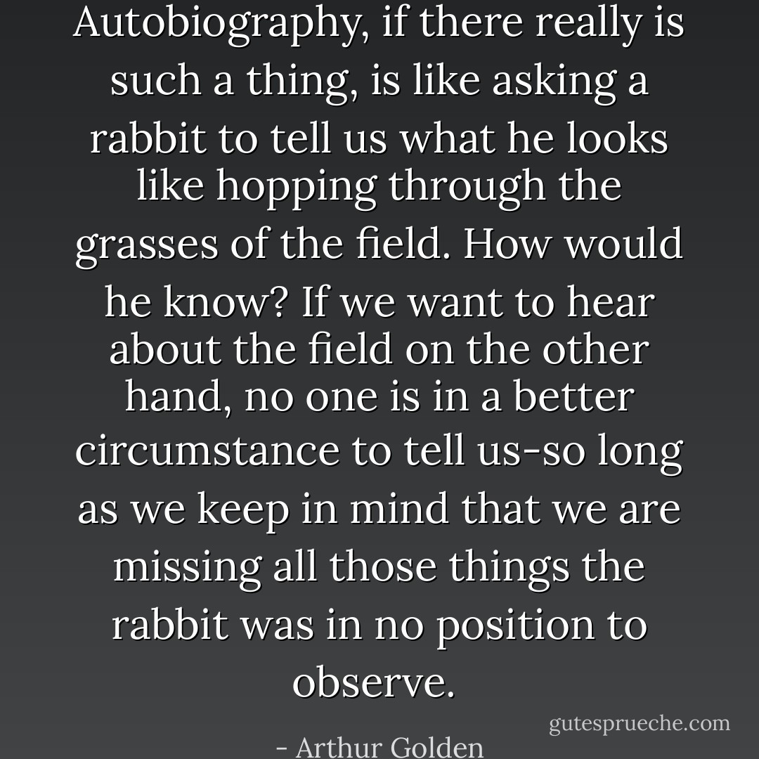 Autobiography, if there really is such a thing, is like asking a rabbit to tell us what he looks like hopping through the grasses of the field. How would he know? If we want to hear about the field on the other hand, no one is in a better circumstance to tell us-so long as we keep in mind that we are missing all those things the rabbit was in no position to observe.  - Arthur Golden