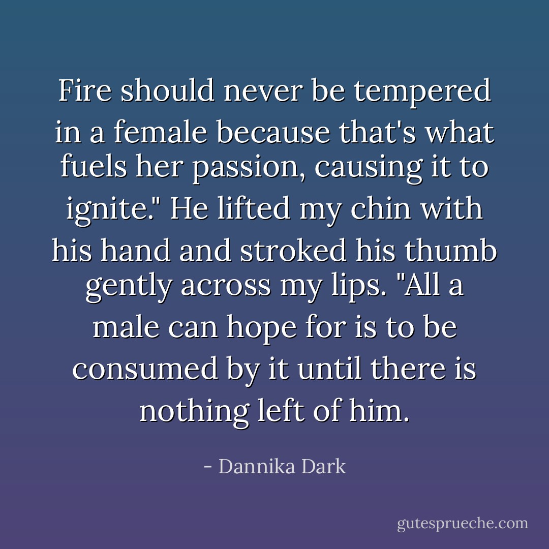 Fire should never be tempered in a female because that's what fuels her passion, causing it to ignite." He lifted my chin with his hand and stroked his thumb gently across my lips. "All a male can hope for is to be consumed by it until there is nothing left of him. - Dannika Dark