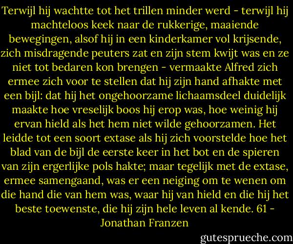 Terwijl hij wachtte tot het trillen minder werd - terwijl hij machteloos keek naar de rukkerige, maaiende bewegingen, alsof hij in een kinderkamer vol krijsende, zich misdragende peuters zat en zijn stem kwijt was en ze niet tot bedaren kon brengen - vermaakte Alfred zich ermee zich voor te stellen dat hij zijn hand afhakte met een bijl: dat hij het ongehoorzame lichaamsdeel duidelijk maakte hoe vreselijk boos hij erop was, hoe weinig hij ervan hield als het hem niet wilde gehoorzamen. Het leidde tot een soort extase als hij zich voorstelde hoe het blad van de bijl de eerste keer in het bot en de spieren van zijn ergerlijke pols hakte; maar tegelijk met de extase, ermee samengaand, was er een neiging om te wenen om die hand die van hem was, waar hij van hield en die hij het beste toewenste, die hij zijn hele leven al kende.<br />61 - Jonathan Franzen