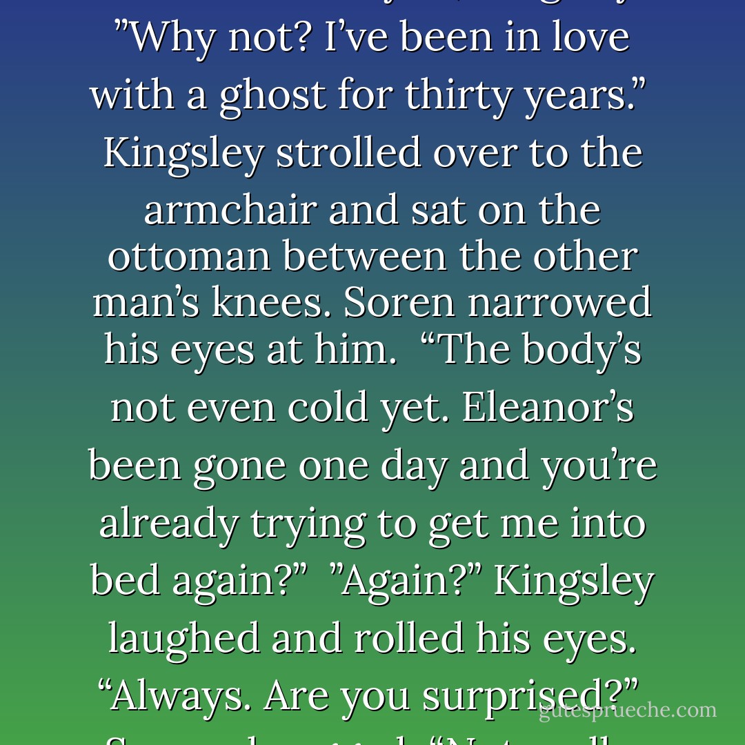 I don’t believe in ghosts and neither should you, Kingsley.”<br />”Why not? I’ve been in love with a ghost for thirty years.” <br />Kingsley strolled over to the armchair and sat on the ottoman between the other man’s knees. Soren narrowed his eyes at him. <br />“The body’s not even cold yet. Eleanor’s been gone one day and you’re already trying to get me into bed again?” <br />”Again?” Kingsley laughed and rolled his eyes. “Always. Are you surprised?” <br />Soren shrugged. “Not really. - Tiffany Reisz