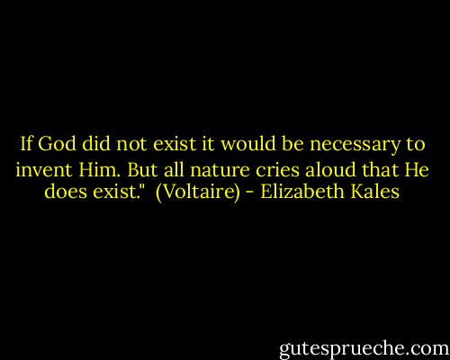 If God did not exist it would be necessary to invent Him. But all nature cries aloud that He does exist."<br /><br />(Voltaire) - Elizabeth Kales