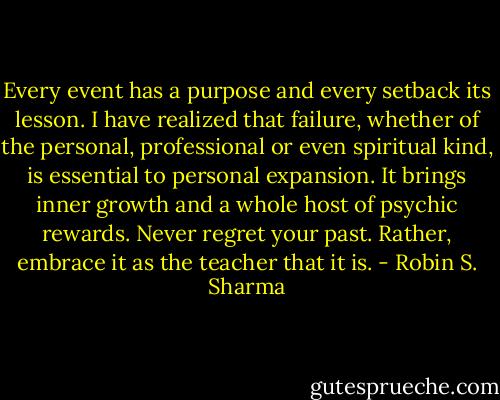 Every event has a purpose and every setback its lesson. I have realized that failure, whether of the personal, professional or even spiritual kind, is essential to personal expansion. It brings inner growth and a whole host of psychic rewards. Never regret your past. Rather, embrace it as the teacher that it is. - Robin S. Sharma