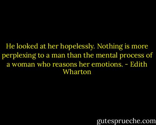 He looked at her hopelessly. Nothing is more perplexing to a man than the mental process of a woman who reasons her emotions. - Edith Wharton