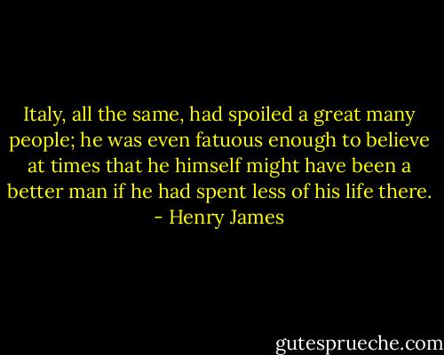 Italy, all the same, had spoiled a great many people; he was even fatuous enough to believe at times that he himself might have been a better man if he had spent less of his life there. - Henry James