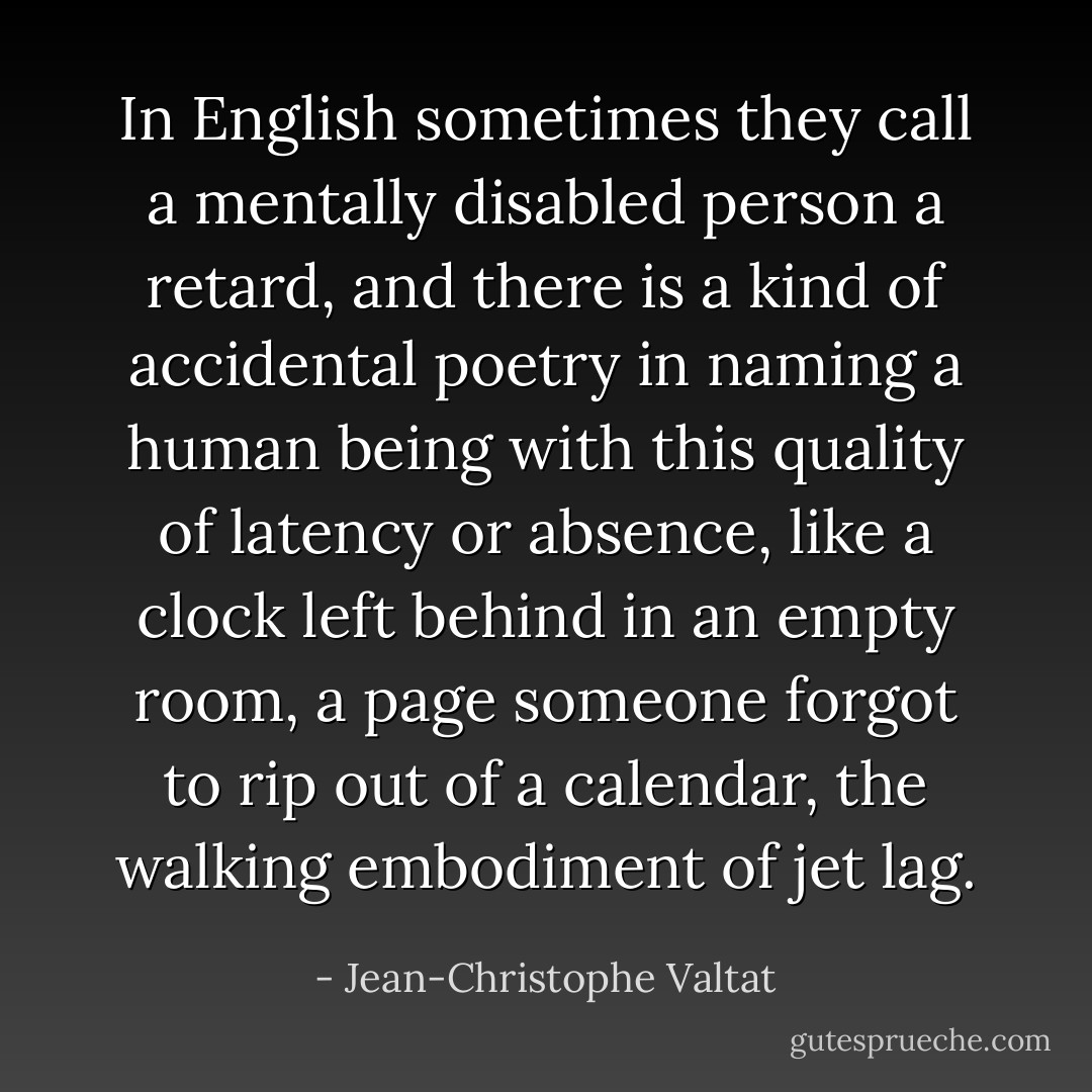 In English sometimes they call a mentally disabled person a retard, and there is a kind of accidental poetry in naming a human being with this quality of latency or absence, like a clock left behind in an empty room, a page someone forgot to rip out of a calendar, the walking embodiment of jet lag. - Jean-Christophe Valtat