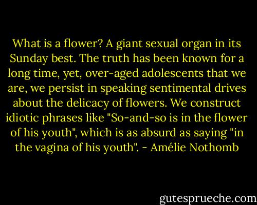 What is a flower? A giant sexual organ in its Sunday best. The truth has been known for a long time, yet, over-aged adolescents that we are, we persist in speaking sentimental drives about the delicacy of flowers. We construct idiotic phrases like "So-and-so is in the flower of his youth", which is as absurd as saying "in the vagina of his youth". - Amélie Nothomb