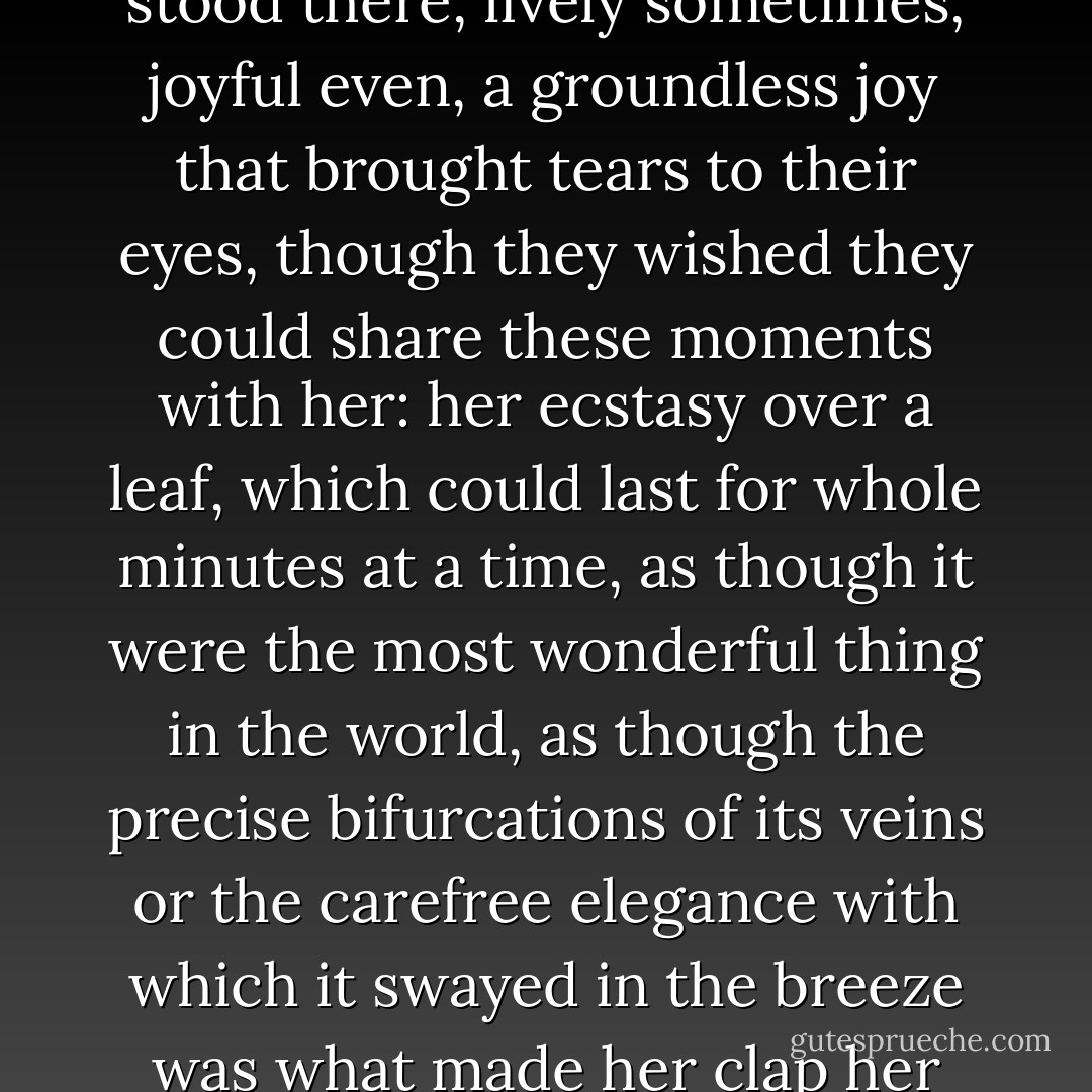 She understood nothing, she learned nothing, so she just stood there, lively sometimes, joyful even, a groundless joy that brought tears to their eyes, though they wished they could share these moments with her: her ecstasy over a leaf, which could last for whole minutes at a time, as though it were the most wonderful thing in the world, as though the precise bifurcations of its veins or the carefree elegance with which it swayed in the breeze was what made her clap her hands together in glee... - Jean-Christophe Valtat