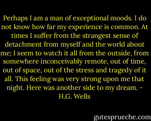 Perhaps I am a man of exceptional moods. I do not know how far my<br />experience is common. At times I suffer from the strangest sense of<br />detachment from myself and the world about me; I seem to watch it all<br />from the outside, from somewhere inconceivably remote, out of time,<br />out of space, out of the stress and tragedy of it all. This feeling<br />was very strong upon me that night. Here was another side to my<br />dream. - H.G. Wells