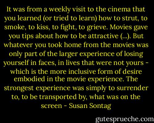 It was from a weekly visit to the cinema that you learned (or tried to learn) how to strut, to smoke, to kiss, to fight, to grieve. Movies gave you tips about how to be attractive (...). But whatever you took home from the movies was only part of the larger experience of losing yourself in faces, in lives that were not yours - which is the more inclusive form of desire embodied in the movie experience. The strongest experience was simply to surrender to, to be transported by, what was on the screen - Susan Sontag