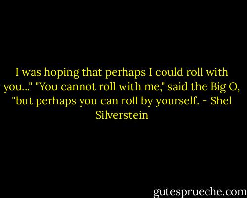 I was hoping that perhaps I could roll with you..."<br />"You cannot roll with me," said the Big O, "but perhaps you can roll by yourself. - Shel Silverstein