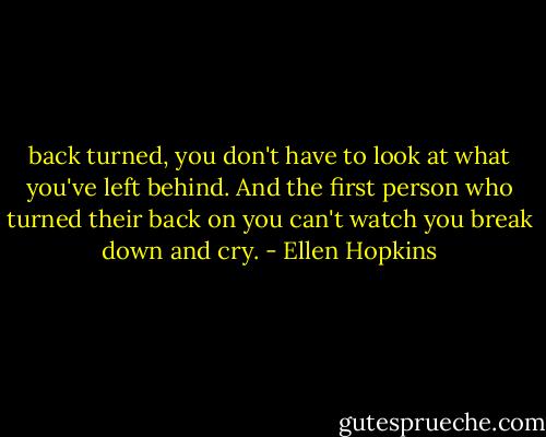 back turned, you don't have to look at what you've left behind. And the first person who turned their back on you can't watch you break down and cry. - Ellen Hopkins