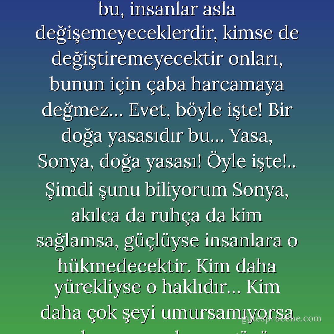 Sonra anladım ki, Sonya, herkesin akıllı olmasını beklemeye kalkarsam bu çok uzun sürecek… Sonra gene anladım ki, asla gerçekleşemeyecek bir şeydir bu, insanlar asla değişemeyeceklerdir, kimse de değiştiremeyecektir onları, bunun için çaba harcamaya değmez… Evet, böyle işte! Bir doğa yasasıdır bu… Yasa, Sonya, doğa yasası! Öyle işte!.. Şimdi şunu biliyorum Sonya, akılca da ruhça da kim sağlamsa, güçlüyse insanlara o hükmedecektir. Kim daha yürekliyse o haklıdır… Kim daha çok şeyi umursamıyorsa yasa koyucu o oluyor, gözü en pek olan herkesten haklı çıkıyor… Şimdiye dek böyle gelmiş, böyle gidecek! Ne var ki körler göremezler bunu! - Fyodor Dostoevsky