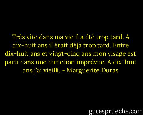 Très vite dans ma vie il a été trop tard. A dix-huit ans il était déjà trop tard. Entre dix-huit ans et vingt-cinq ans mon visage est parti dans une direction imprévue. A dix-huit ans j’ai vieilli. - Marguerite Duras