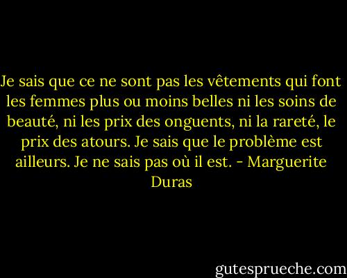 Je sais que ce ne sont pas les vêtements qui font les femmes plus ou moins belles ni les soins de beauté, ni les prix des onguents, ni la rareté, le prix des atours. Je sais que le problème est ailleurs. Je ne sais pas où il est. - Marguerite Duras